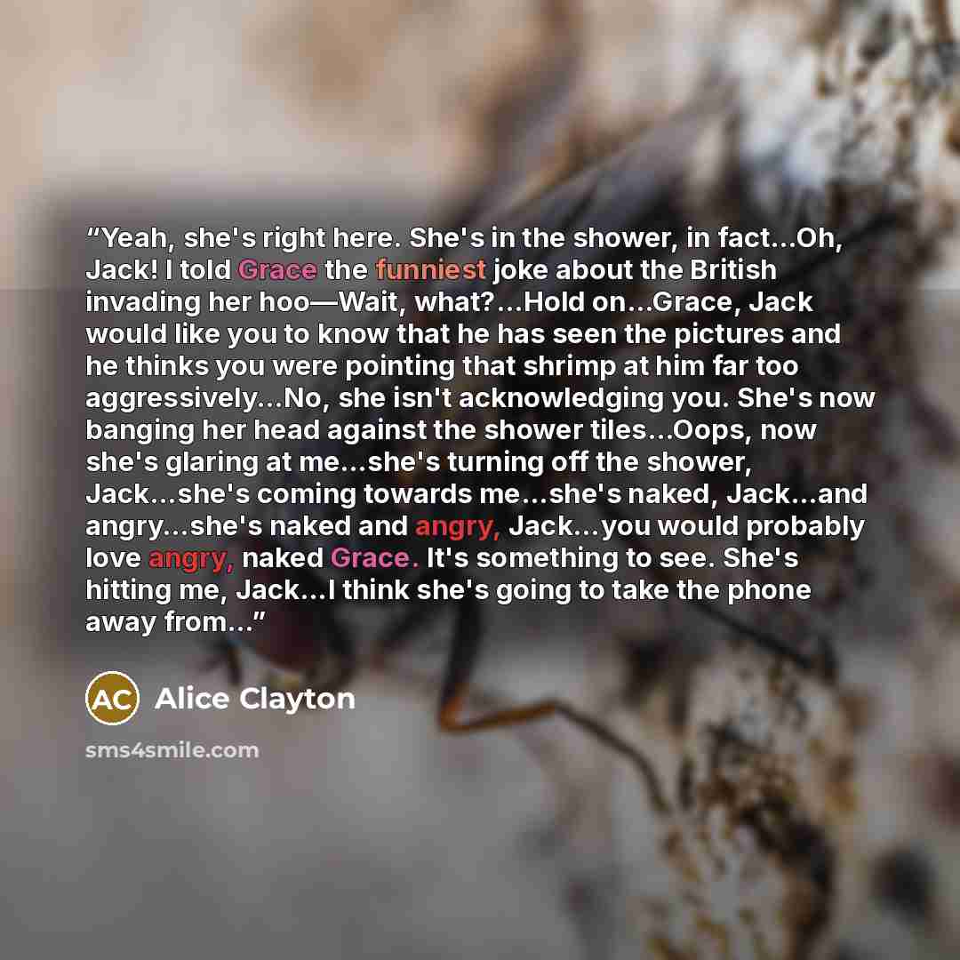 “Yeah, she's right here. She's in the shower, in fact…Oh, Jack! I told Grace the funniest joke about the British invading her hoo—Wait, what?…Hold on…Grace, Jack would like you to know that he has seen the pictures and he thinks you were pointing that shrimp at him far too aggressively…No, she…” quote by Alice Clayton