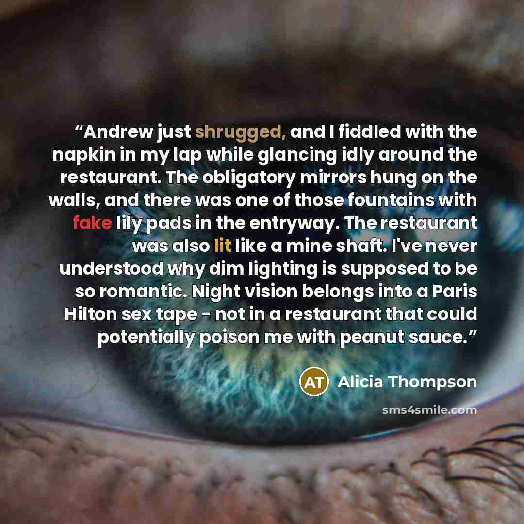 “Andrew just shrugged, and I fiddled with the napkin in my lap while glancing idly around the restaurant. The obligatory mirrors hung on the walls, and there was one of those fountains with fake lily pads in the entryway. The restaurant was also lit like a mine shaft. I've never understood why dim…” quote by Alicia Thompson