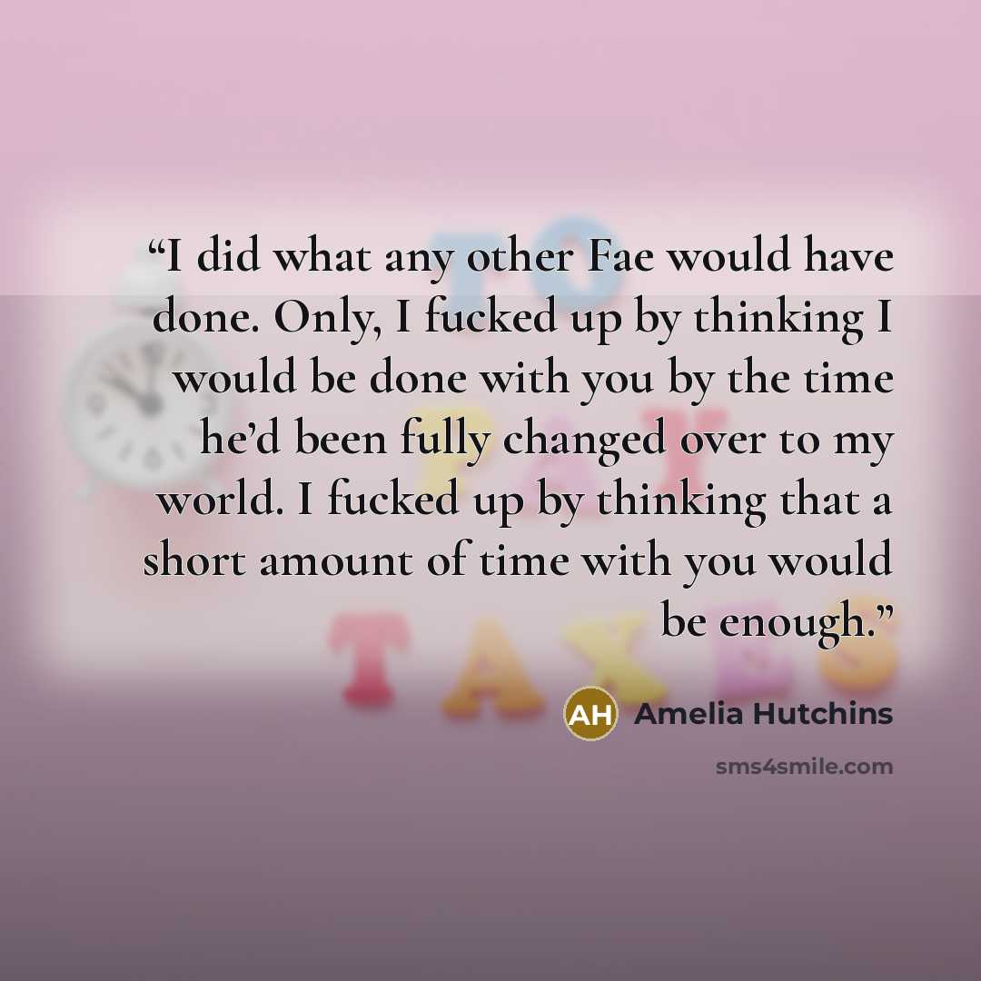 “I did what any other Fae would have done. Only, I fucked up by thinking I would be done with you by the time he’d been fully changed over to my world. I fucked up by thinking that a short amount of time with you would be enough.” quote by Amelia Hutchins