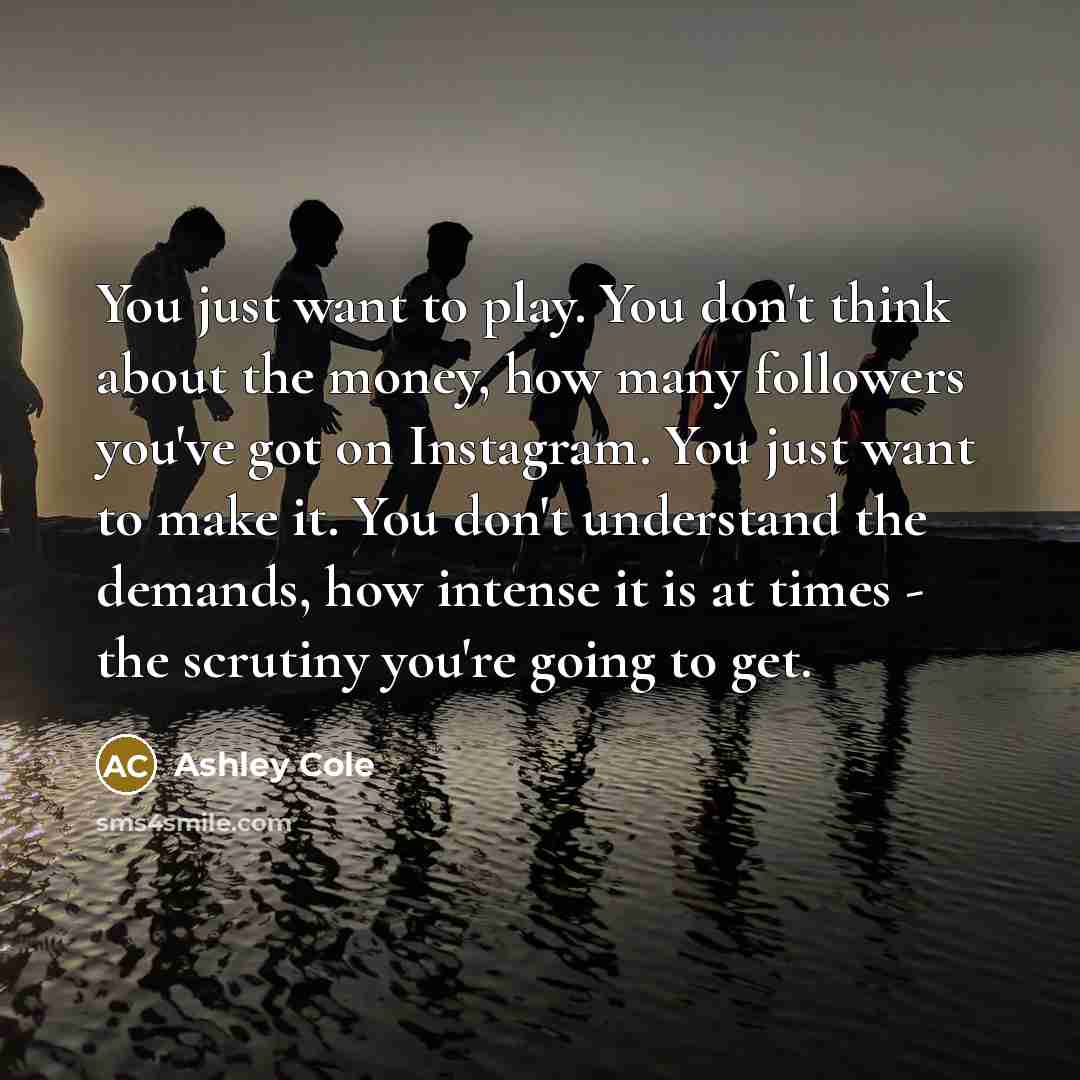 “You just want to play. You don't think about the money, how many followers you've got on Instagram. You just want to make it. You don't understand the demands, how intense it is at times - the scrutiny you're going to get.” quote by Ashley Cole