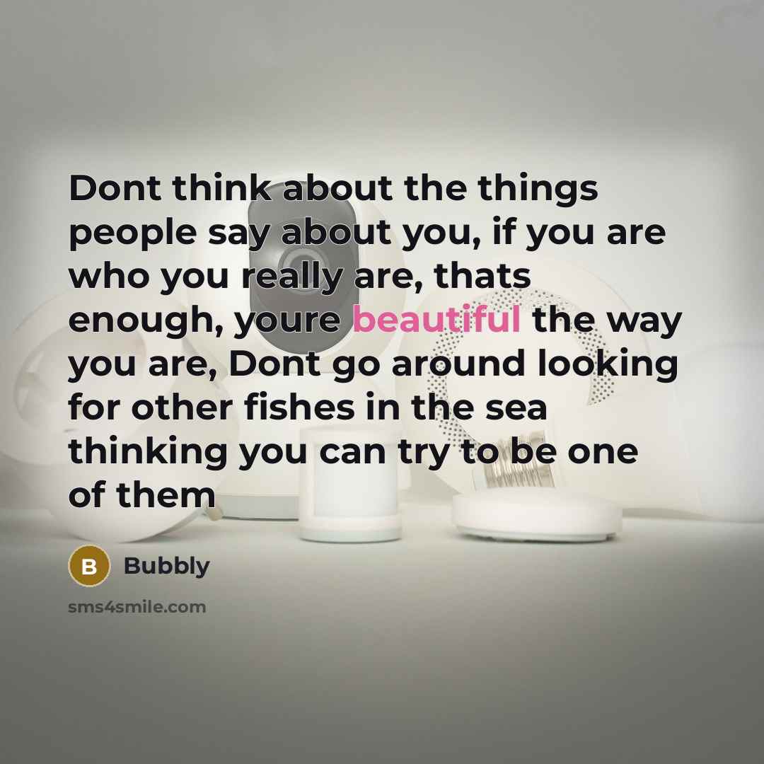 “Dont think about the things people say about you, if you are who you really are, thats enough, youre beautiful the way you are, Dont go around looking for other fishes in the sea thinking you can try to be one of them” quote by Bubbly