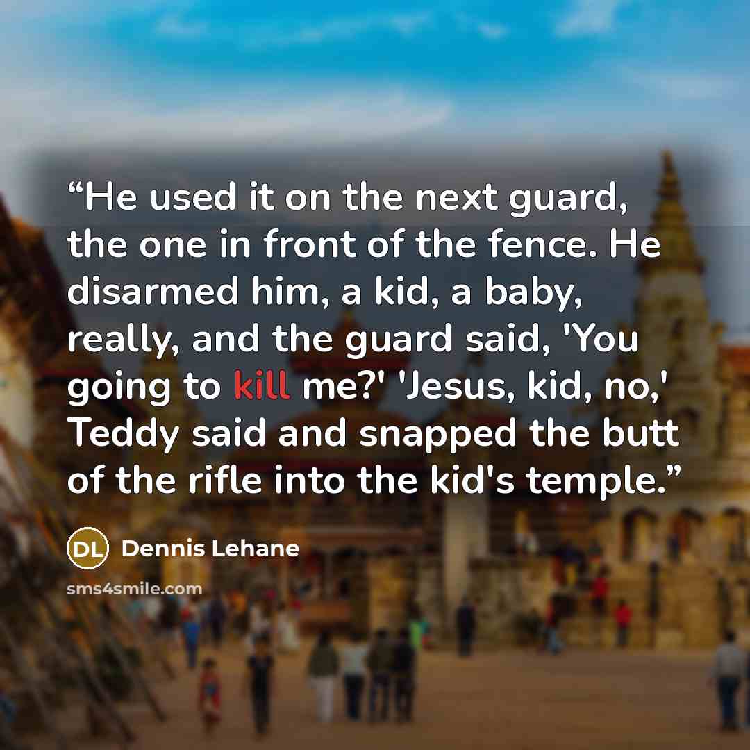 “He used it on the next guard, the one in front of the fence. He disarmed him, a kid, a baby, really, and the guard said, 'You going to kill me?' 'Jesus, kid, no,' Teddy said and snapped the butt of the rifle into the kid's temple.” quote by Dennis Lehane