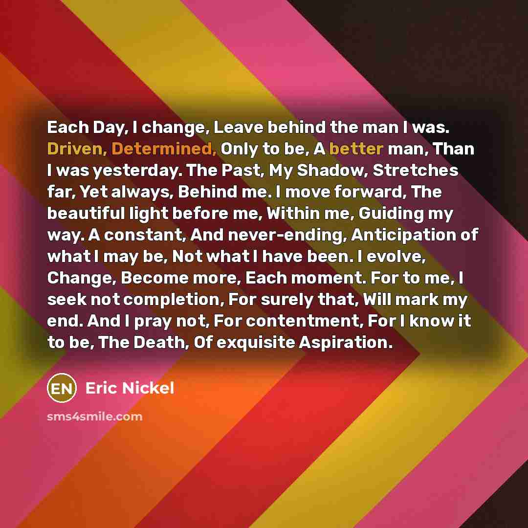 “Each Day, I change, Leave behind the man I was. Driven, Determined, Only to be, A better man, Than I was yesterday. The Past, My Shadow, Stretches far, Yet always, Behind me. I move forward, The beautiful light before me, Within me, Guiding my way. A constant, And never-ending, Anticipation of…” quote by Eric Nickel