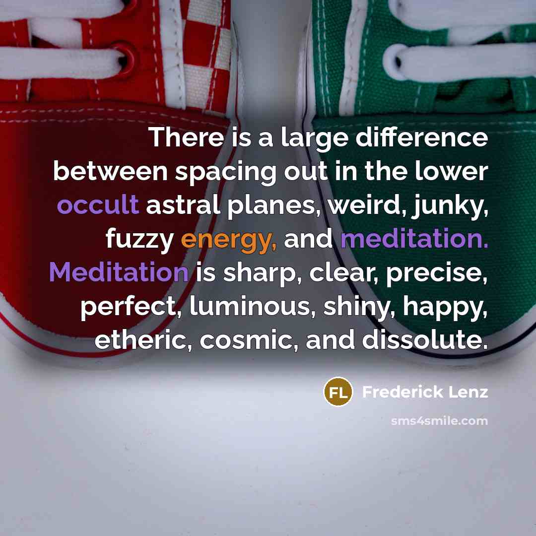 “There is a large difference between spacing out in the lower occult astral planes, weird, junky, fuzzy energy, and meditation. Meditation is sharp, clear, precise, perfect, luminous, shiny, happy, etheric, cosmic, and dissolute.” quote by Frederick Lenz