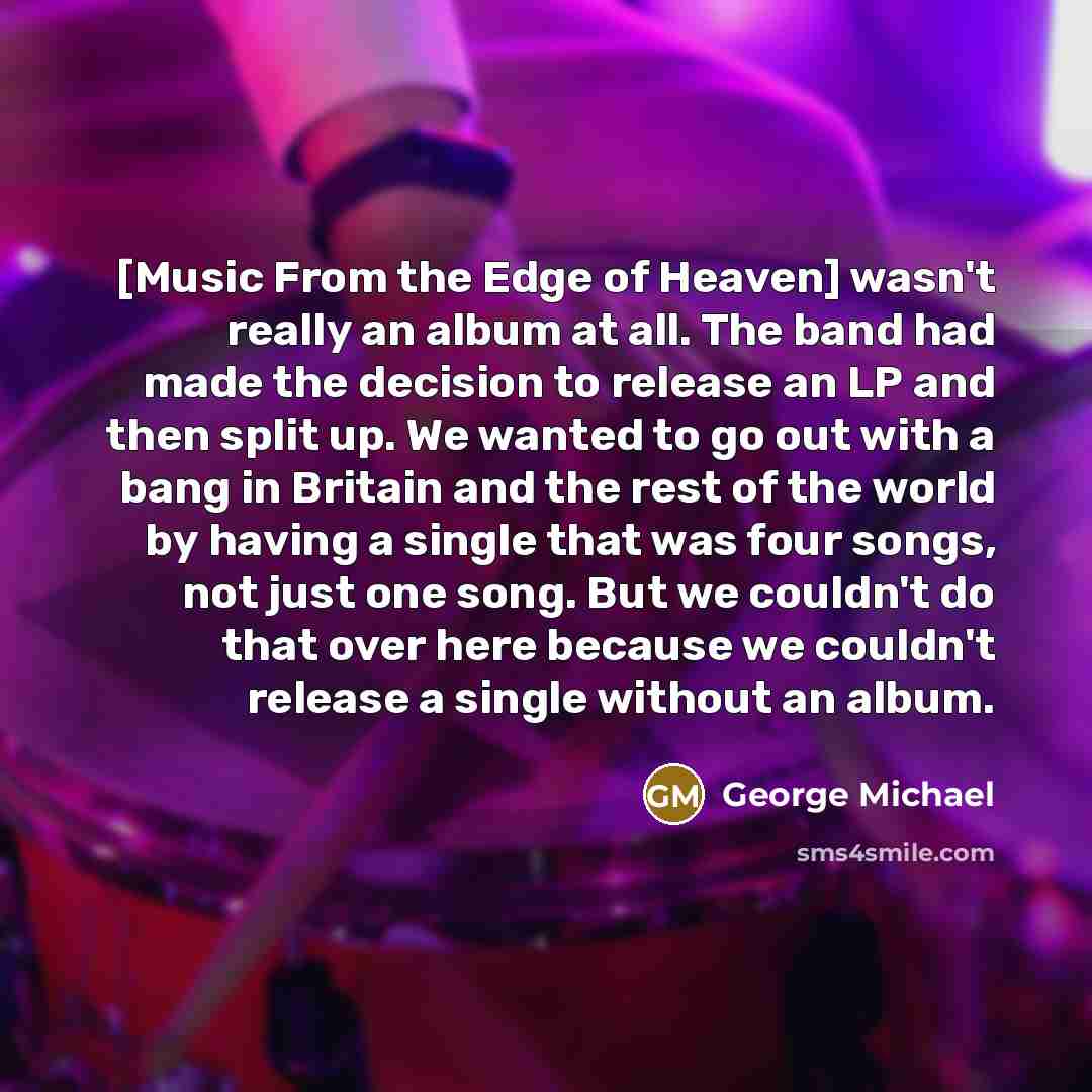 “[Music From the Edge of Heaven] wasn't really an album at all. The band had made the decision to release an LP and then split up. We wanted to go out with a bang in Britain and the rest of the world by having a single that was four songs, not just one song. But we couldn't do that over here…” quote by George Michael