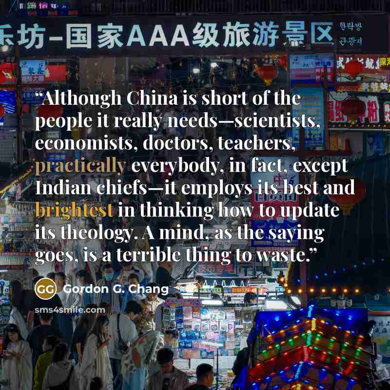 “Although China is short of the people it really needs—scientists, economists, doctors, teachers, practically everybody, in fact, except Indian chiefs—it employs its best and brightest in thinking how to update its theology. A mind, as the saying goes, is a terrible thing to waste.” quote by Gordon G. Chang