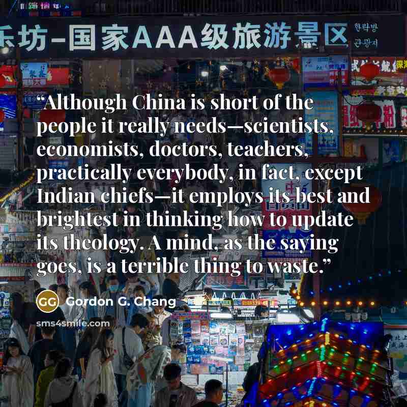 “Although China is short of the people it really needs—scientists, economists, doctors, teachers, practically everybody, in fact, except Indian chiefs—it employs its best and brightest in thinking how to update its theology. A mind, as the saying goes, is a terrible thing to waste.” quote by Gordon G. Chang