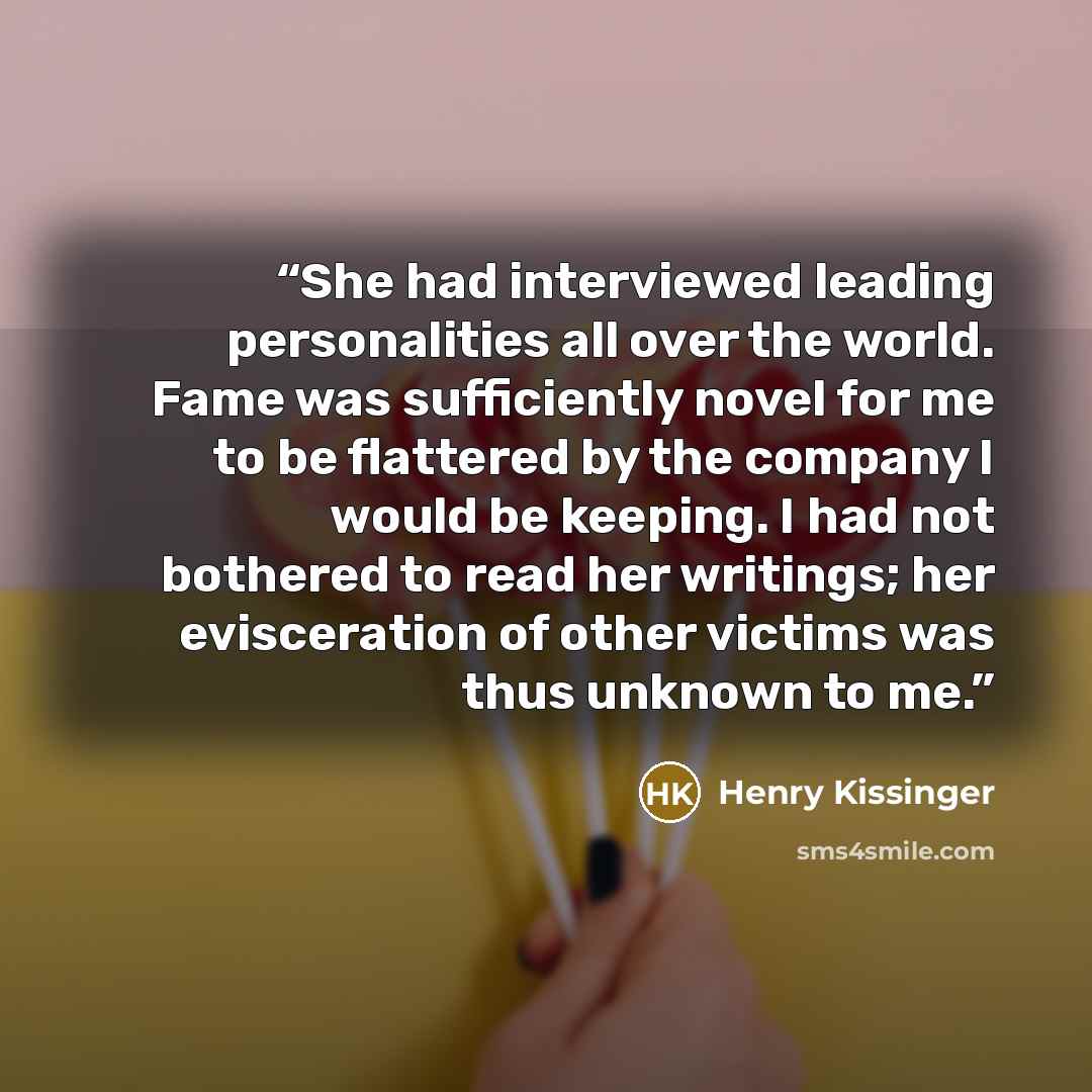 “She had interviewed leading personalities all over the world. Fame was sufficiently novel for me to be flattered by the company I would be keeping. I had not bothered to read her writings; her evisceration of other victims was thus unknown to me.” quote by Henry Kissinger