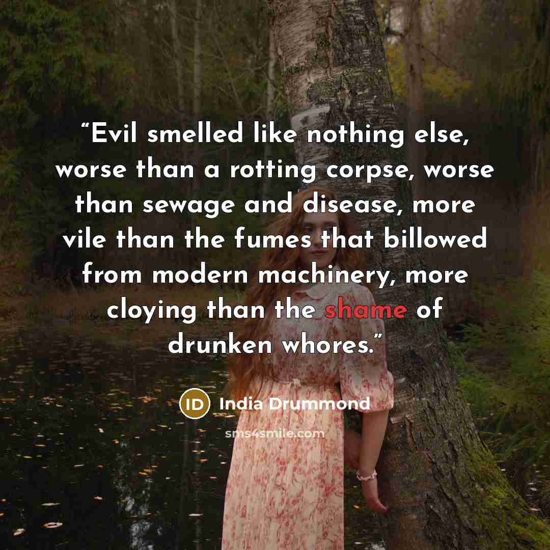 “Evil smelled like nothing else, worse than a rotting corpse, worse than sewage and disease, more vile than the fumes that billowed from modern machinery, more cloying than the shame of drunken whores.” quote by India Drummond