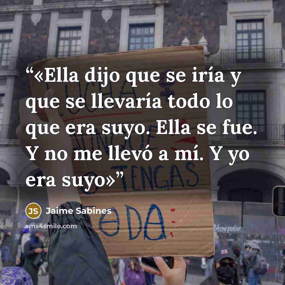 “Ella dijo que se iría y que se llevaría todo lo que era suyo. Ella se fue. Y no me llevó a mí. Y yo era suyo” quote by Jaime Sabines