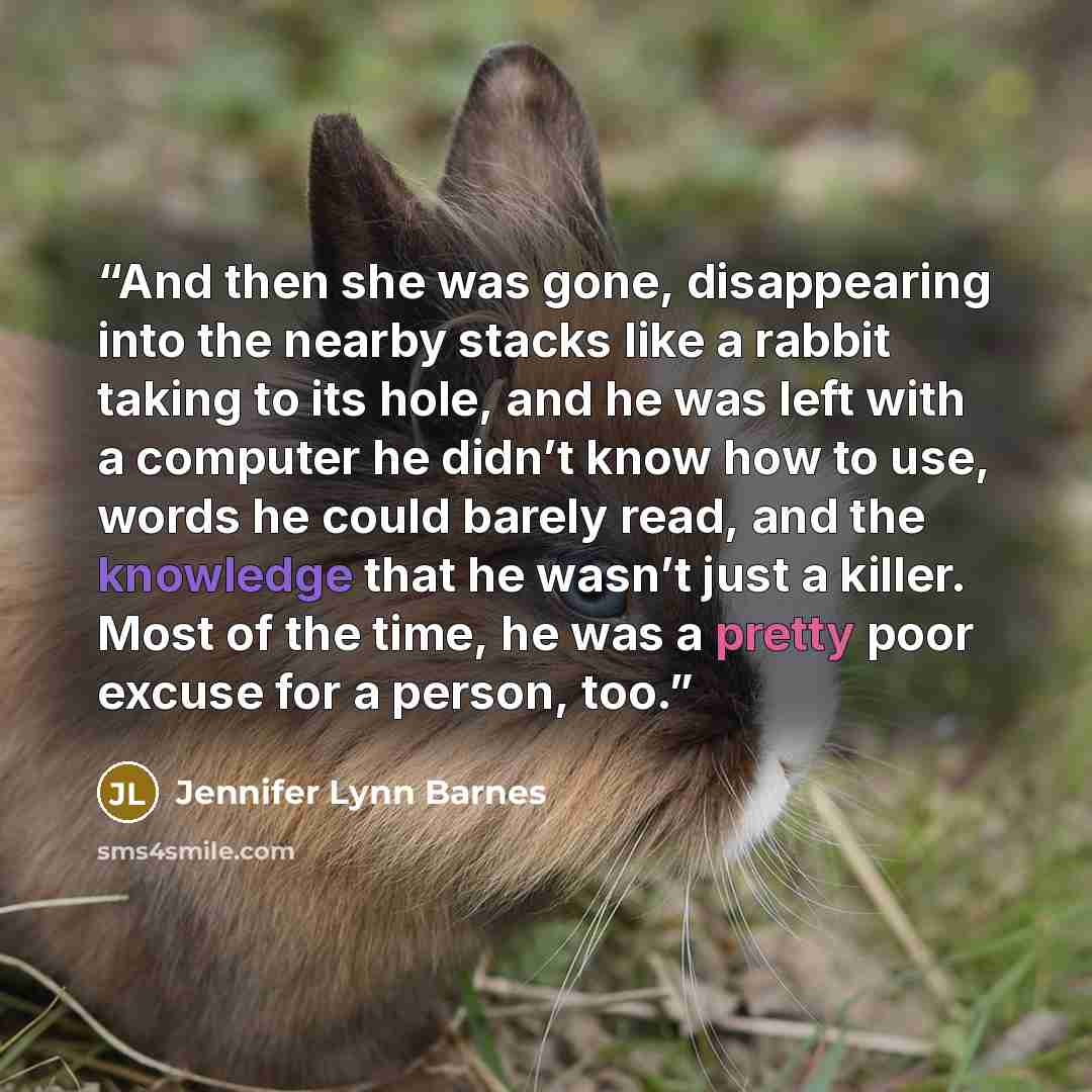 “And then she was gone, disappearing into the nearby stacks like a rabbit taking to its hole, and he was left with a computer he didn’t know how to use, words he could barely read, and the knowledge that he wasn’t just a killer. Most of the time, he was a pretty poor excuse for a person, too.” quote by Jennifer Lynn Barnes