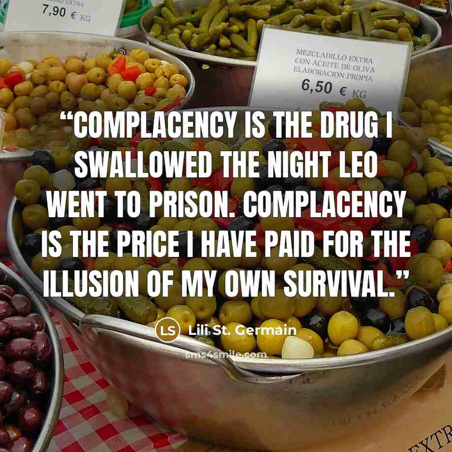 “Complacency is the drug I swallowed the night Leo went to prison. Complacency is the price I have paid for the illusion of my own survival.” quote by Lili St. Germain
