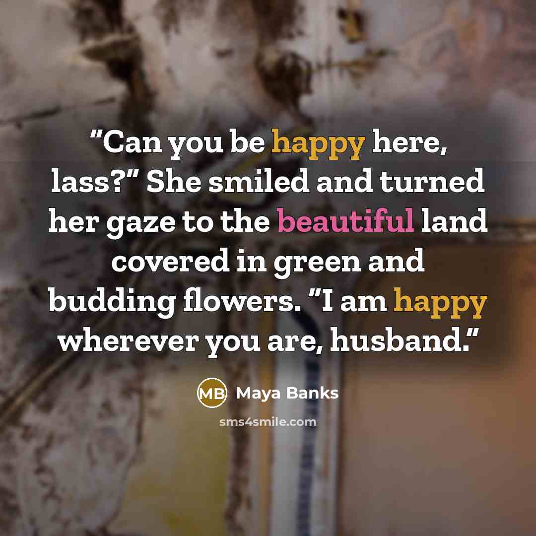 “Can you be happy here, lass?” She smiled and turned her gaze to the beautiful land covered in green and budding flowers. “I am happy wherever you are, husband.” quote by Maya Banks