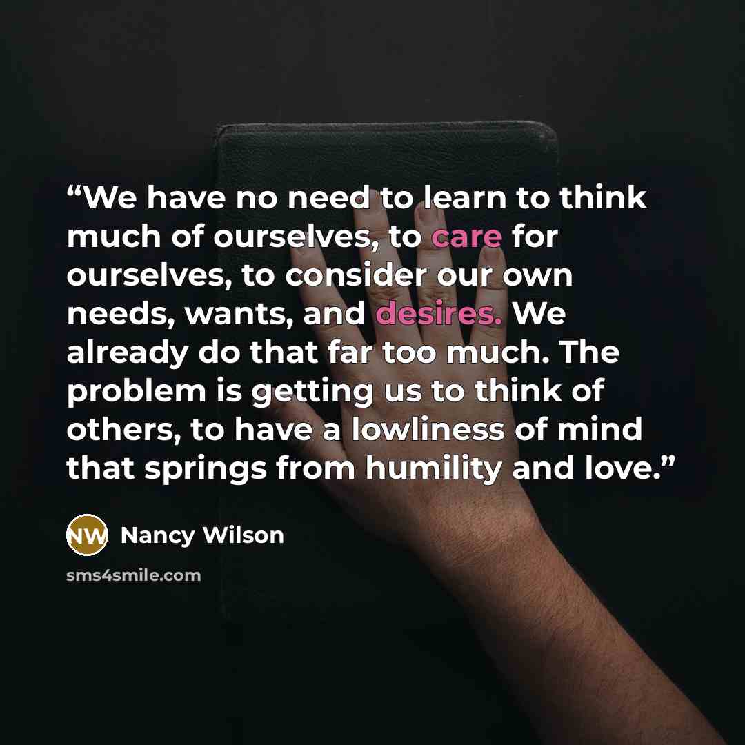 “We have no need to learn to think much of ourselves, to care for ourselves, to consider our own needs, wants, and desires. We already do that far too much. The problem is getting us to think of others, to have a lowliness of mind that springs from humility and love.” quote by Nancy Wilson