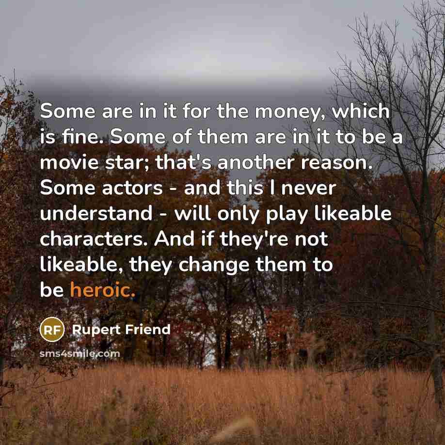 “Some are in it for the money, which is fine. Some of them are in it to be a movie star; that's another reason. Some actors - and this I never understand - will only play likeable characters. And if they're not likeable, they change them to be heroic.” quote by Rupert Friend