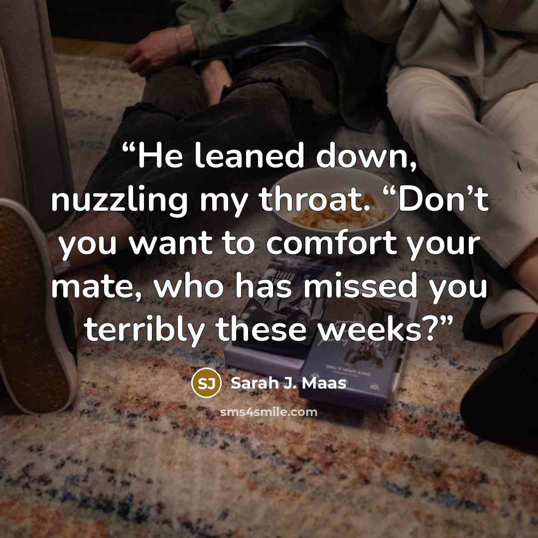 “He leaned down, nuzzling my throat. “Don’t you want to comfort your mate, who has missed you terribly these weeks?” quote by Sarah J. Maas