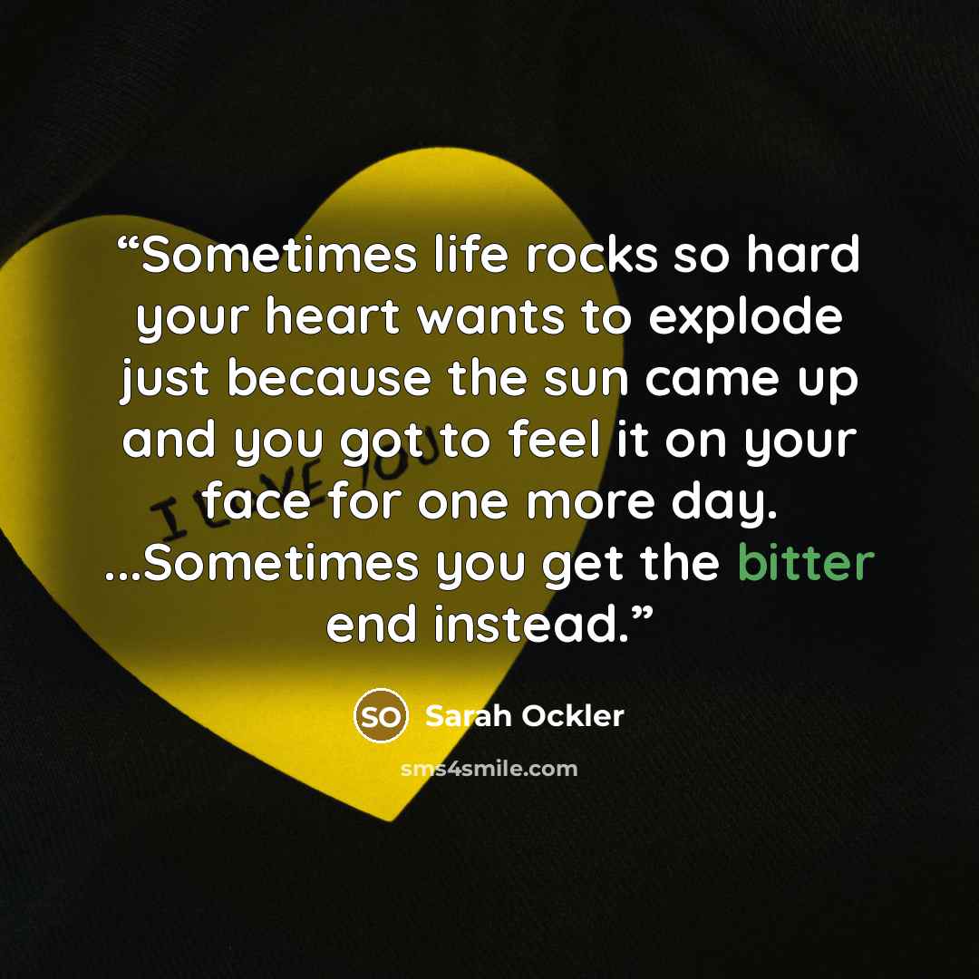 “Sometimes life rocks so hard your heart wants to explode just because the sun came up and you got to feel it on your face for one more day. ...Sometimes you get the bitter end instead.” quote by Sarah Ockler