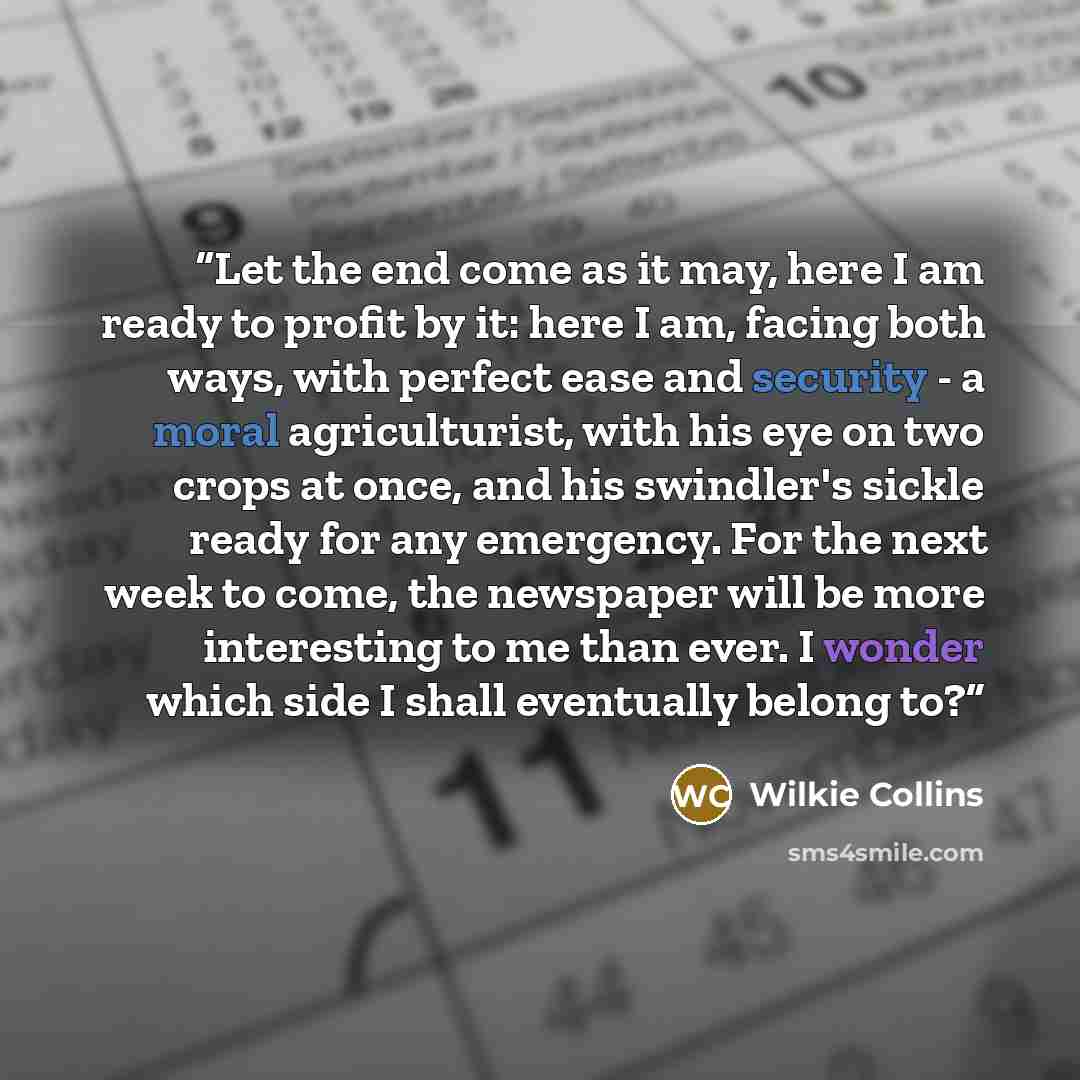 “Let the end come as it may, here I am ready to profit by it: here I am, facing both ways, with perfect ease and security - a moral agriculturist, with his eye on two crops at once, and his swindler's sickle ready for any emergency. For the next week to come, the newspaper will be more interesting…” quote by Wilkie Collins