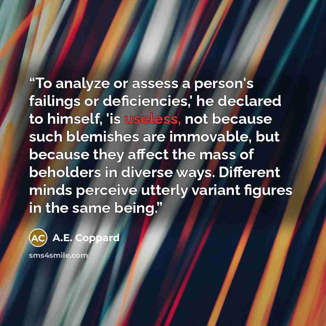 “To analyze or assess a person's failings or deficiencies,' he declared to himself, 'is useless, not because such blemishes are immovable, but because they affect the mass of beholders in diverse ways. Different minds perceive utterly variant figures in the same being.” quote by A.E. Coppard