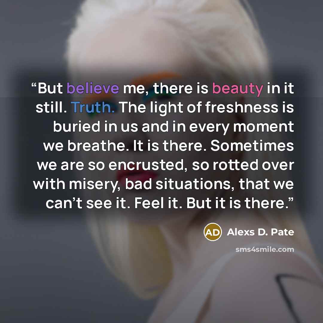“But believe me, there is beauty in it still. Truth. The light of freshness is buried in us and in every moment we breathe. It is there. Sometimes we are so encrusted, so rotted over with misery, bad situations, that we can’t see it. Feel it. But it is there.” quote by Alexs D. Pate