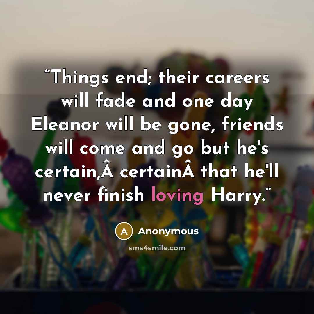 “Things end; their careers will fade and one day Eleanor will be gone, friends will come and go but he's certain,Â certainÂ that he'll never finish loving Harry.” quote by Anonymous