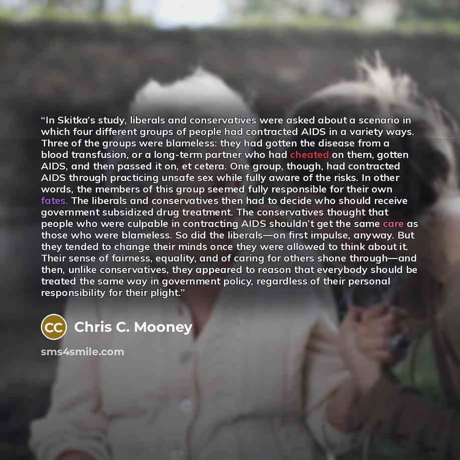 “In Skitka’s study, liberals and conservatives were asked about a scenario in which four different groups of people had contracted AIDS in a variety ways. Three of the groups were blameless: they had gotten the disease from a blood transfusion, or a long-term partner who had cheated on them, gotten…” quote by Chris C. Mooney