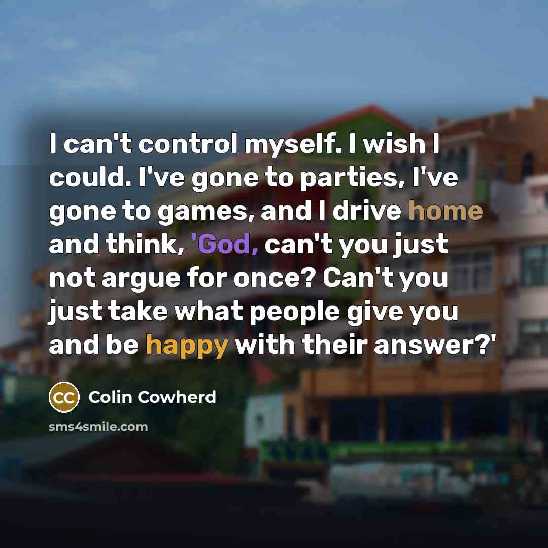 “I can't control myself. I wish I could. I've gone to parties, I've gone to games, and I drive home and think, 'God, can't you just not argue for once? Can't you just take what people give you and be happy with their answer?'” quote by Colin Cowherd
