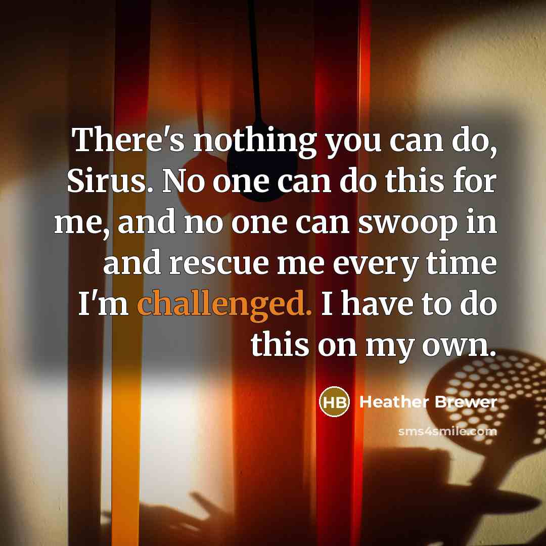 “There's nothing you can do, Sirus. No one can do this for me, and no one can swoop in and rescue me every time I'm challenged. I have to do this on my own.” quote by Heather Brewer