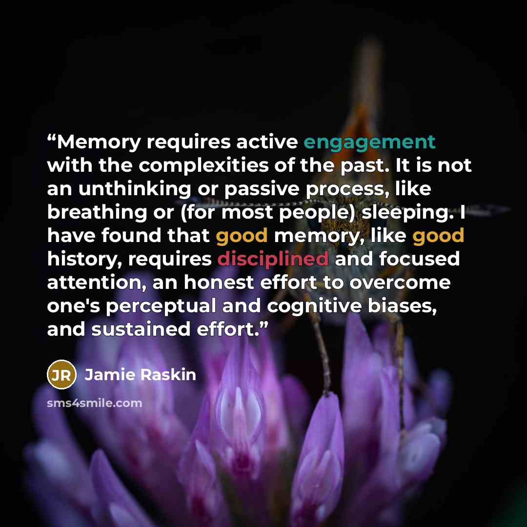 “Memory requires active engagement with the complexities of the past. It is not an unthinking or passive process, like breathing or (for most people) sleeping. I have found that good memory, like good history, requires disciplined and focused attention, an honest effort to overcome one's perceptual…” quote by Jamie Raskin