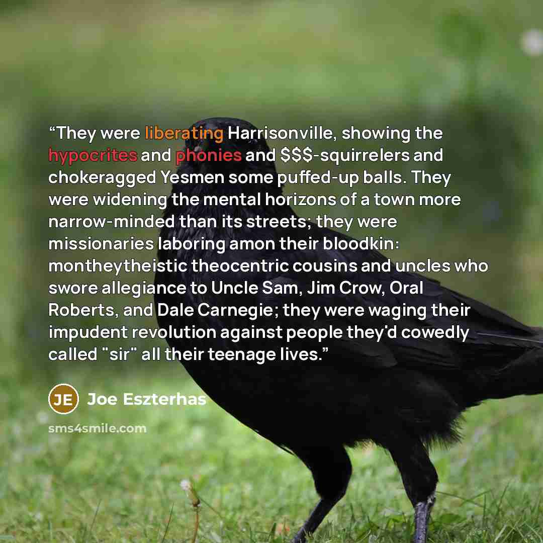 “They were liberating Harrisonville, showing the hypocrites and phonies and $$$-squirrelers and chokeragged Yesmen some puffed-up balls. They were widening the mental horizons of a town more narrow-minded than its streets; they were missionaries laboring amon their bloodkin: montheytheistic…” quote by Joe Eszterhas