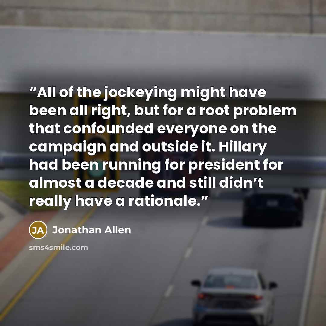 “All of the jockeying might have been all right, but for a root problem that confounded everyone on the campaign and outside it. Hillary had been running for president for almost a decade and still didn’t really have a rationale.” quote by Jonathan Allen