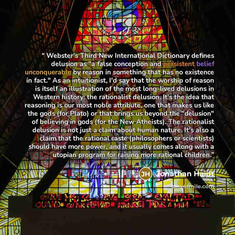 “Webster's Third New International Dictionary defines delusion as "a false conception and persistent belief unconquerable by reason in something that has no existence in fact." As an intuitionist, I'd say that the worship of reason is itself an illustration of the most long-lived delusions in…” quote by Jonathan Haidt