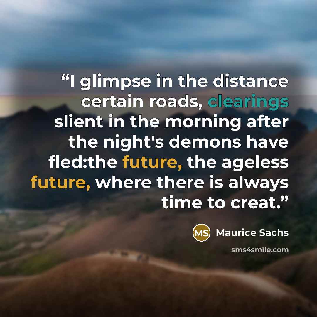 “I glimpse in the distance certain roads, clearings slient in the morning after the night's demons have fled:the future, the ageless future, where there is always time to creat.” quote by Maurice Sachs