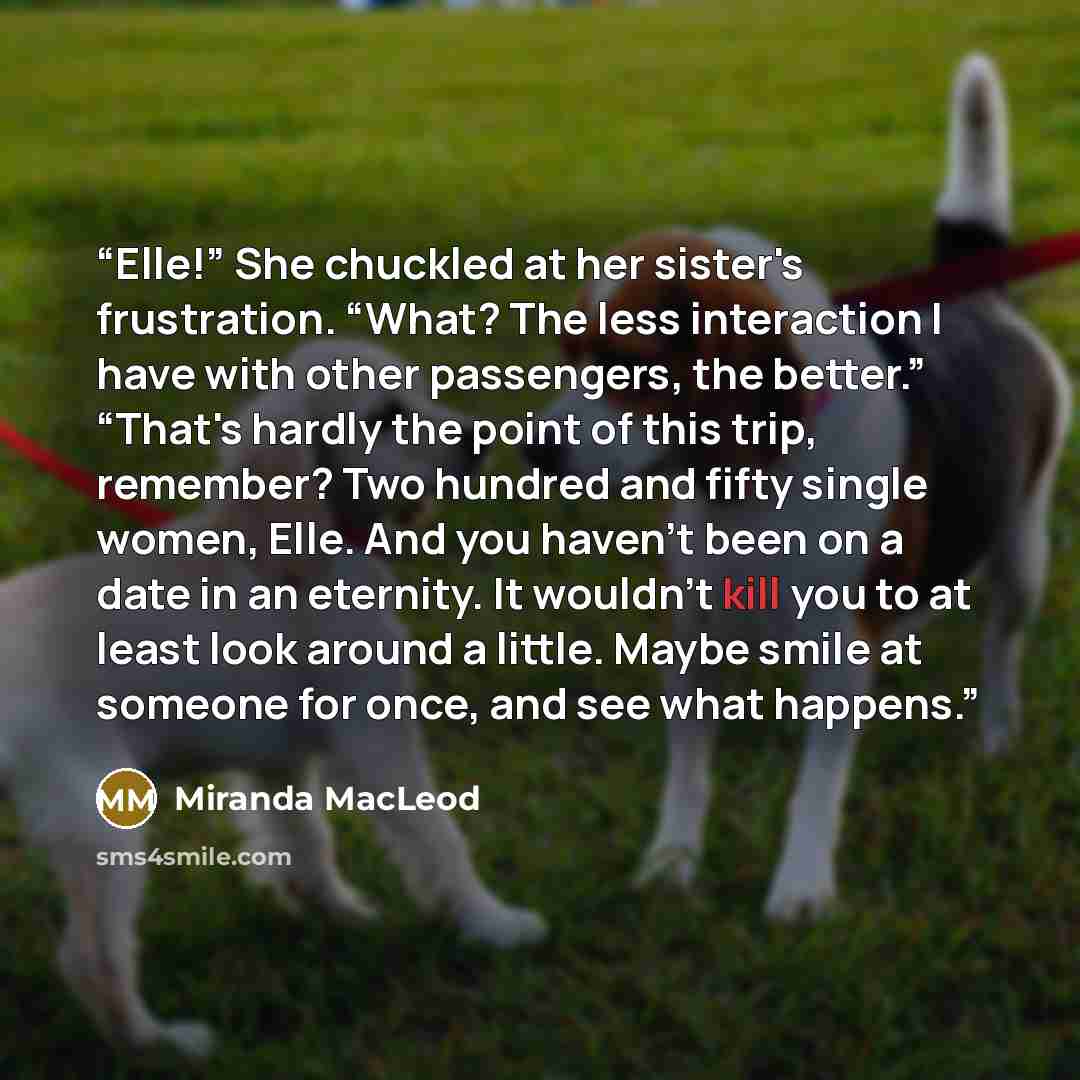 “Elle!” She chuckled at her sister's frustration. “What? The less interaction I have with other passengers, the better.” “That's hardly the point of this trip, remember? Two hundred and fifty single women, Elle. And you haven't been on a date in an eternity. It wouldn't kill you to at least look…” quote by Miranda MacLeod