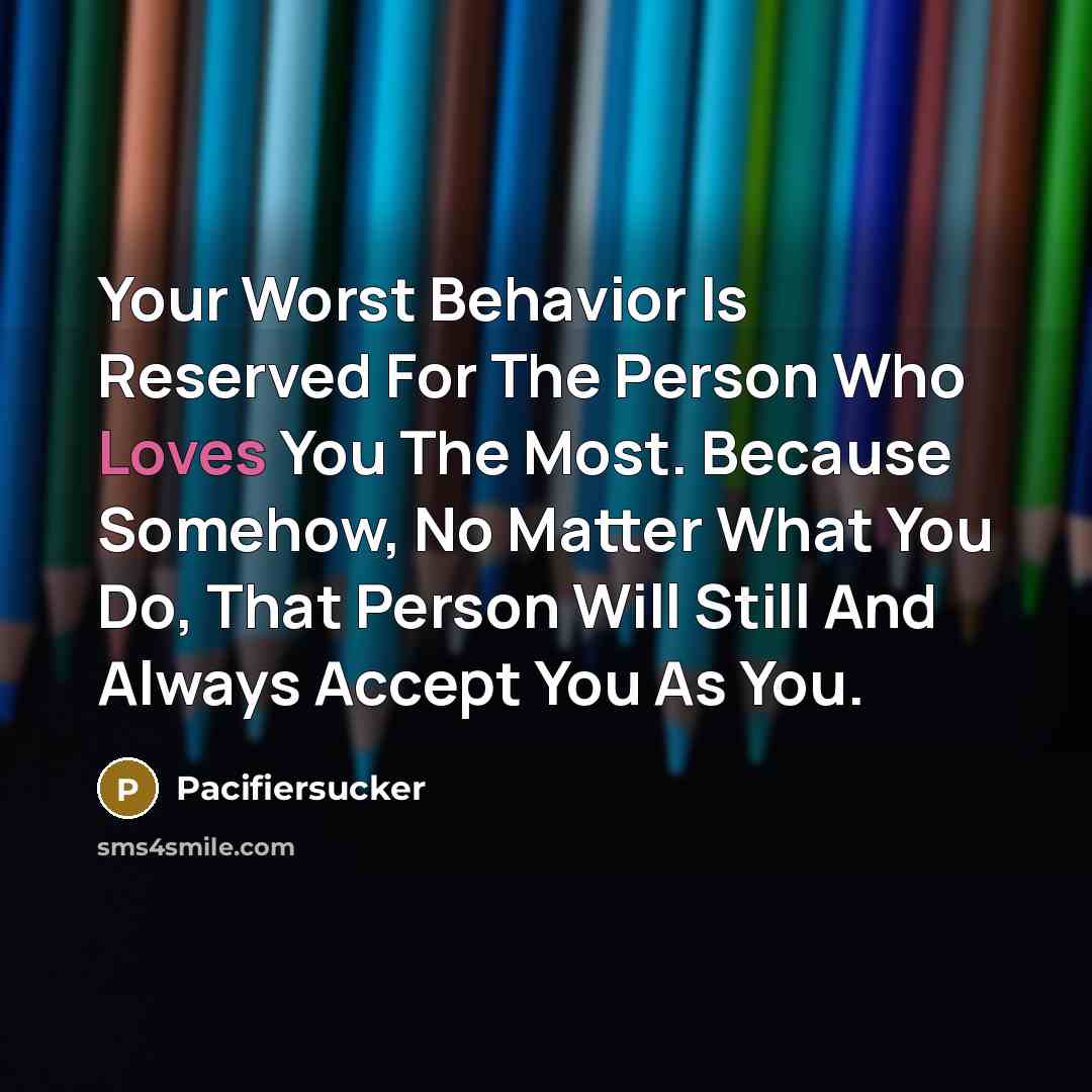 “Your Worst Behavior Is Reserved For The Person Who Loves You The Most. Because Somehow, No Matter What You Do, That Person Will Still And Always Accept You As You.” quote by Pacifiersucker