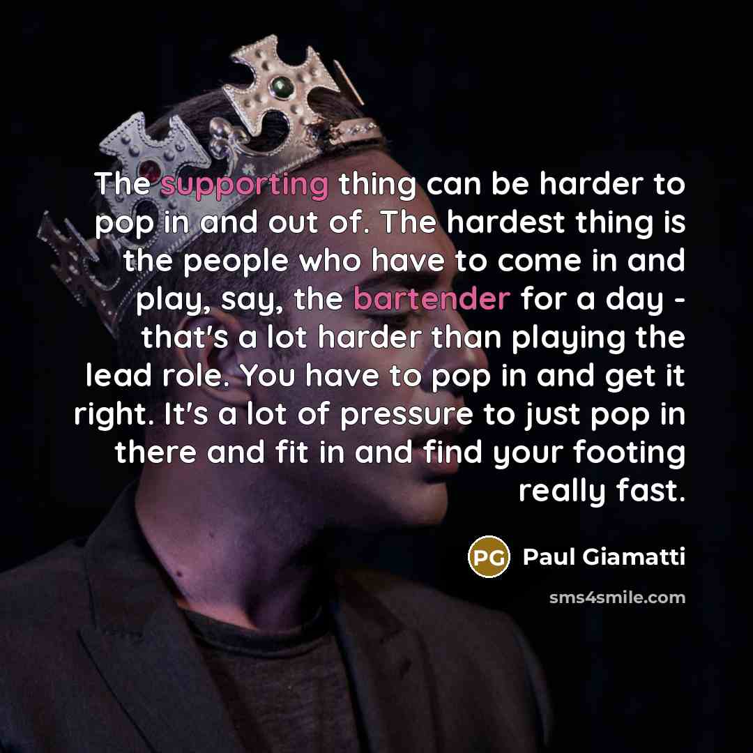 “The supporting thing can be harder to pop in and out of. The hardest thing is the people who have to come in and play, say, the bartender for a day - that's a lot harder than playing the lead role. You have to pop in and get it right. It's a lot of pressure to just pop in there and fit in and find…” quote by Paul Giamatti