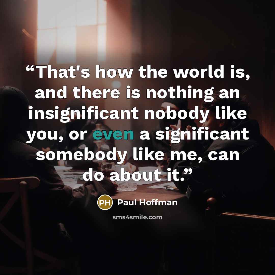 “That's how the world is, and there is nothing an insignificant nobody like you, or even a significant somebody like me, can do about it.” quote by Paul Hoffman