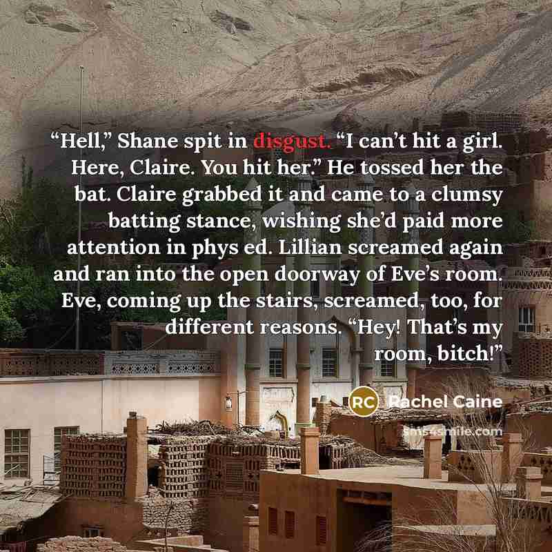 “Hell,” Shane spit in disgust. “I can’t hit a girl. Here, Claire. You hit her.” He tossed her the bat. Claire grabbed it and came to a clumsy batting stance, wishing she’d paid more attention in phys ed. Lillian screamed again and ran into the open doorway of Eve’s room. Eve, coming up the stairs…” quote by Rachel Caine