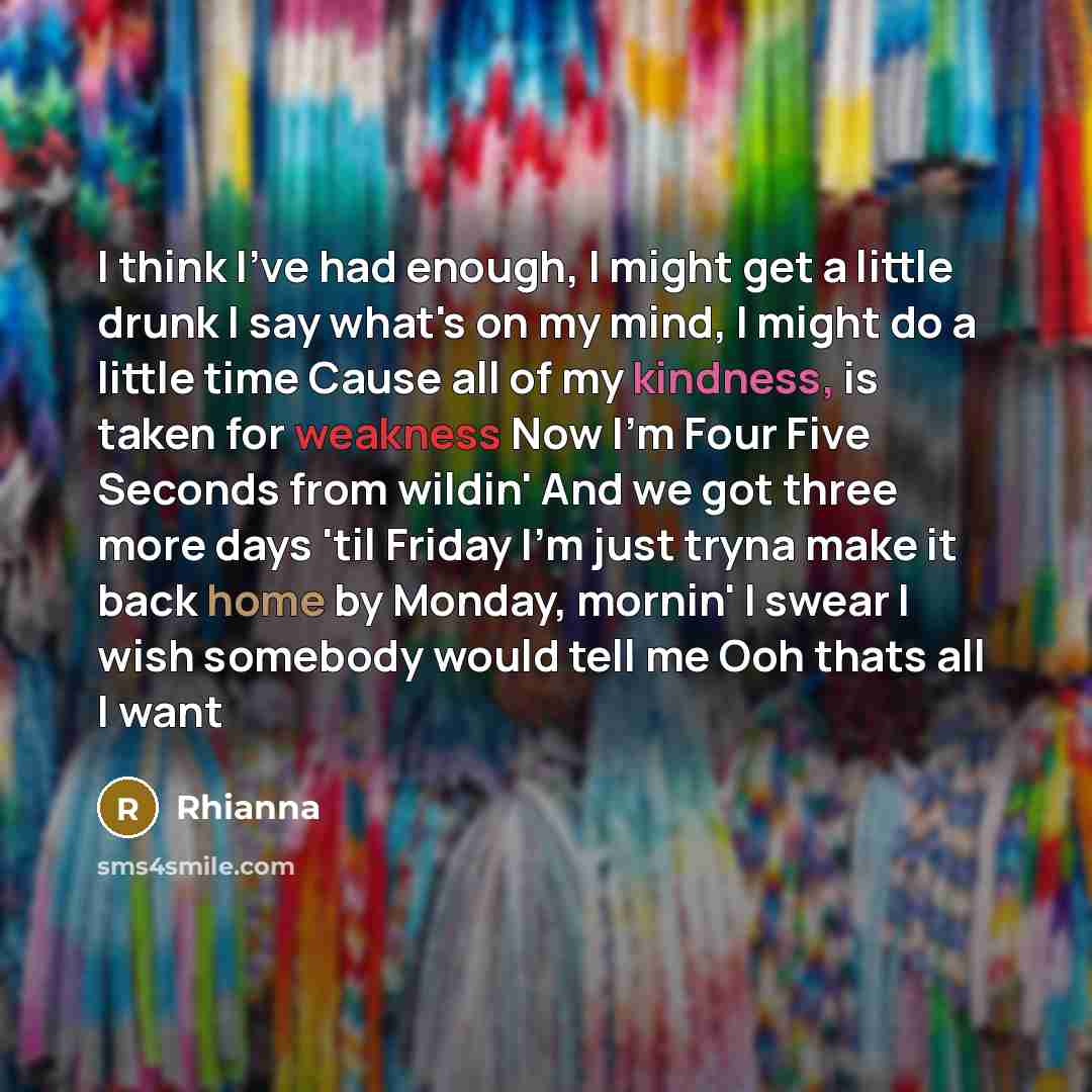 “I think I've had enough, I might get a little drunk I say what's on my mind, I might do a little time Cause all of my kindness, is taken for weakness Now I'm Four Five Seconds from wildin' And we got three more days 'til Friday I'm just tryna make it back home by Monday, mornin' I swear I wish…” quote by Rhianna