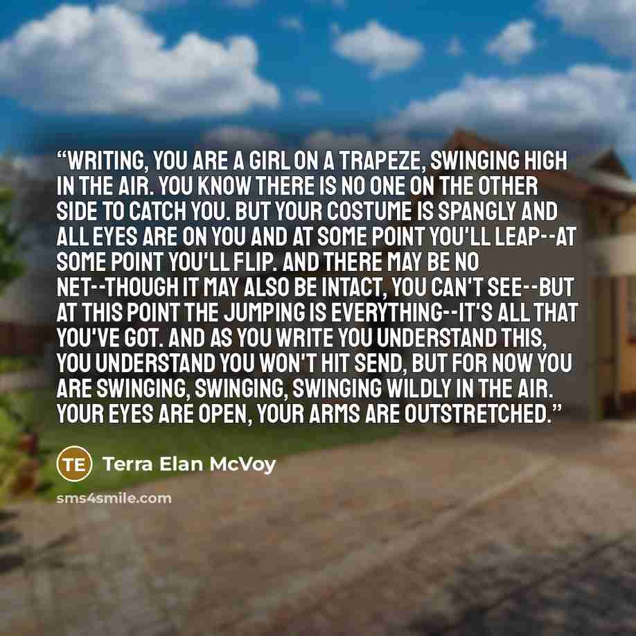 “writing, you are a girl on a trapeze, swinging high in the air. you know there is no one on the other side to catch you. but your costume is spangly and all eyes are on you and at some point you'll leap--at some point you'll flip. and there may be no net--though it may also be intact, you can't…” quote by Terra Elan McVoy