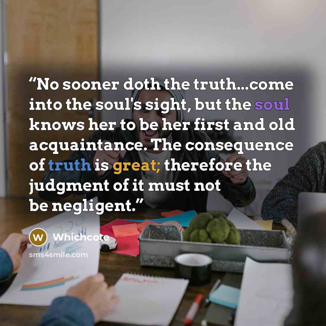 “No sooner doth the truth...come into the soul's sight, but the soul knows her to be her first and old acquaintance. The consequence of truth is great; therefore the judgment of it must not be negligent.” quote by Whichcote