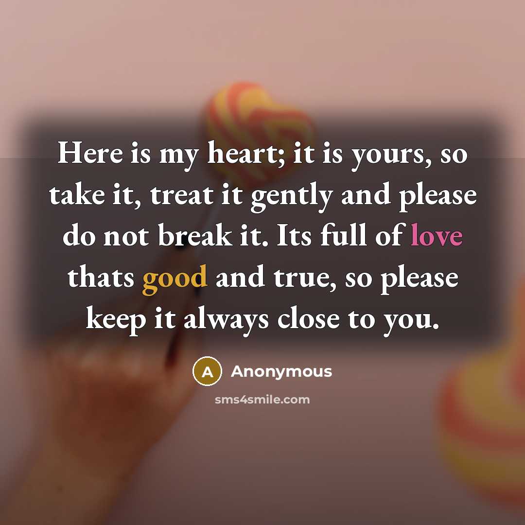 “Here is my heart; it is yours, so take it, treat it gently and please do not break it. Its full of love thats good and true, so please keep it always close to you.” quote by Anonymous