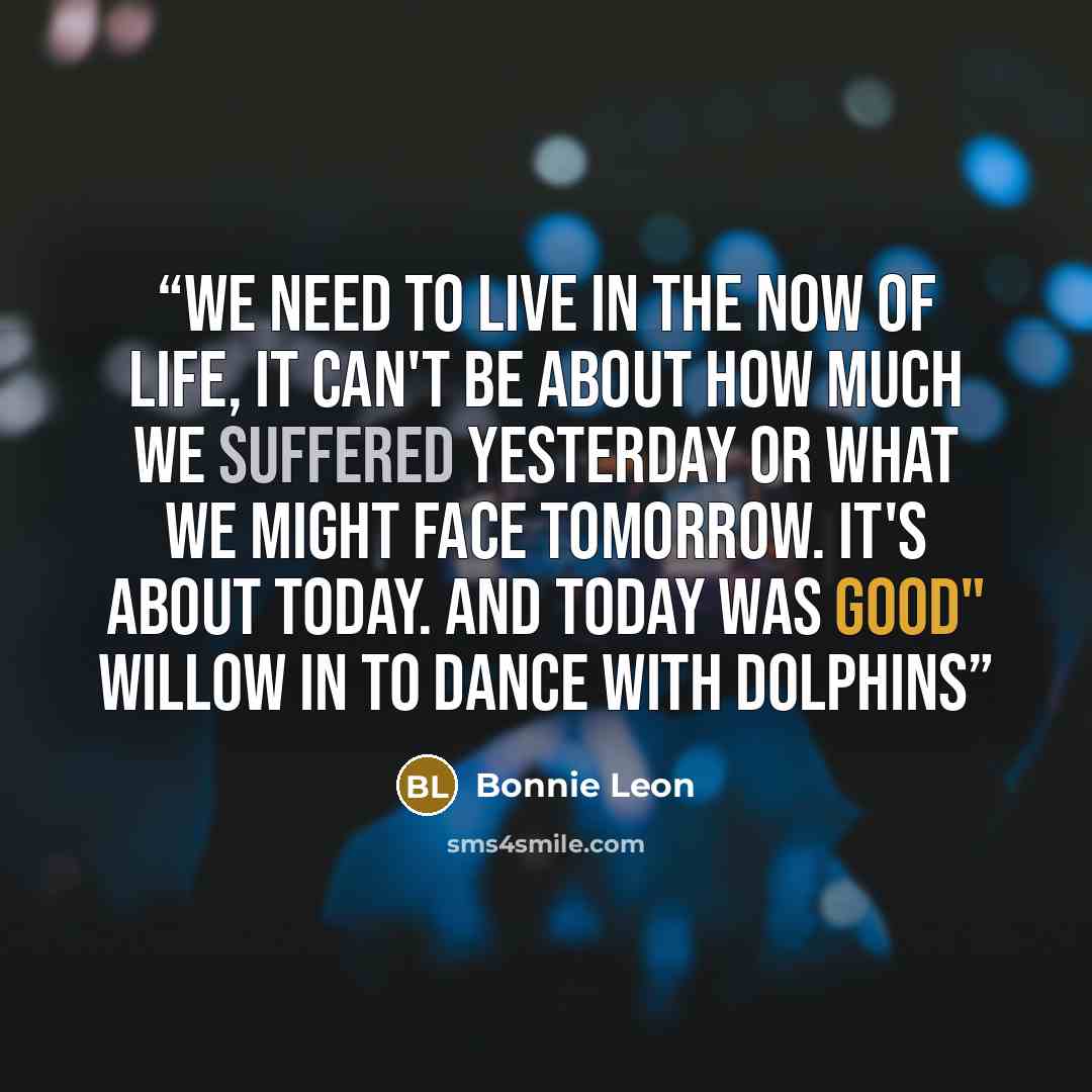 “We need to live in the now of life, it can't be about how much we suffered yesterday or what we might face tomorrow. It's about today. And today was good" Willow in To Dance With Dolphins” quote by Bonnie Leon