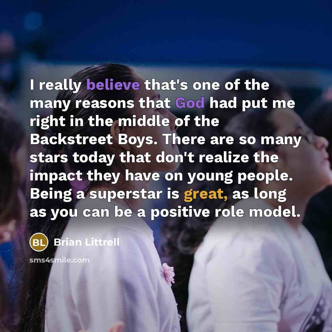 “I really believe that's one of the many reasons that God had put me right in the middle of the Backstreet Boys. There are so many stars today that don't realize the impact they have on young people. Being a superstar is great, as long as you can be a positive role model.” quote by Brian Littrell