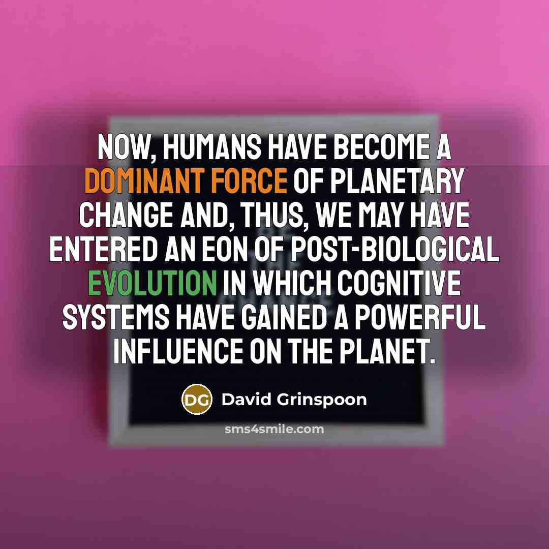 “Now, humans have become a dominant force of planetary change and, thus, we may have entered an eon of post-biological evolution in which cognitive systems have gained a powerful influence on the planet.” quote by David Grinspoon