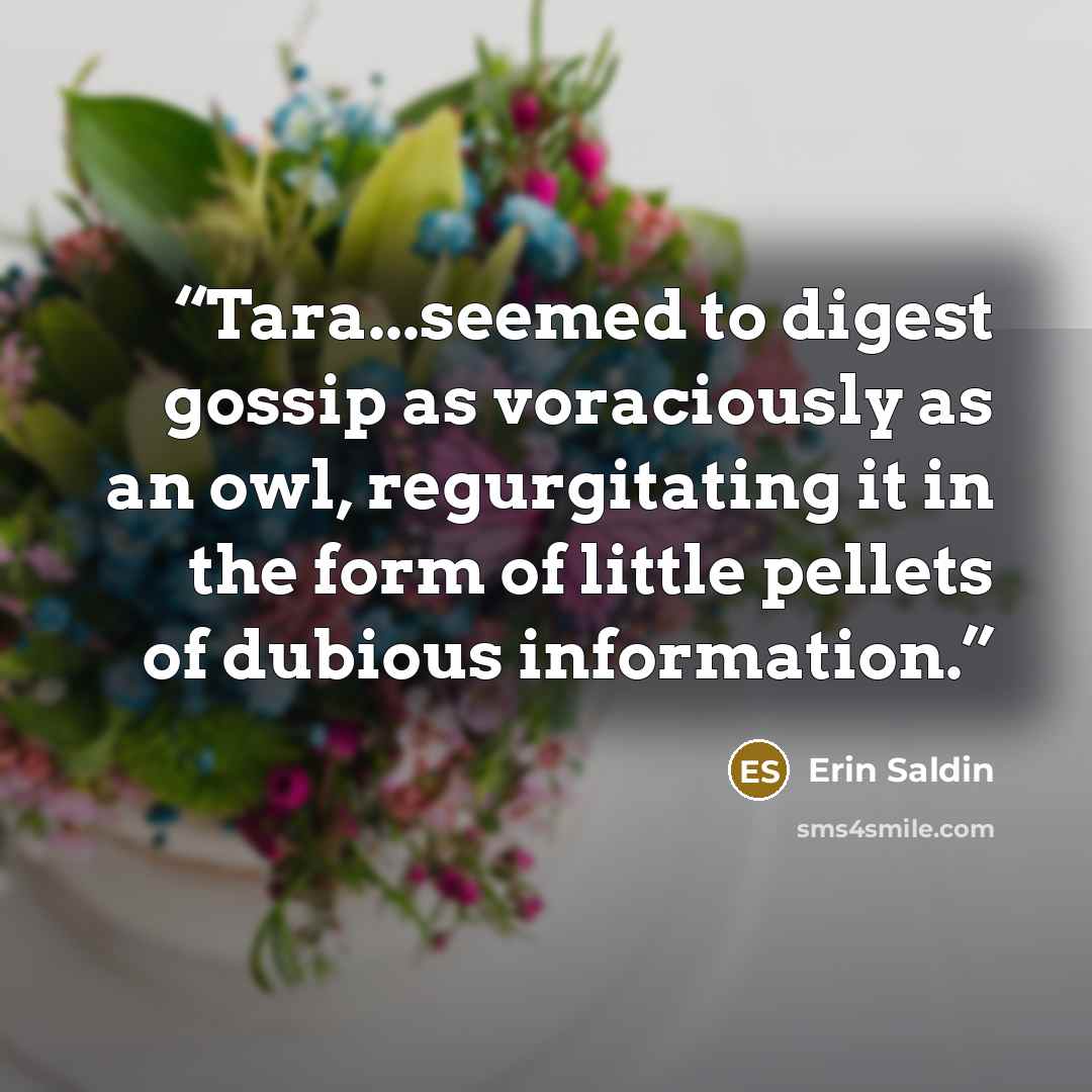 “Tara...seemed to digest gossip as voraciously as an owl, regurgitating it in the form of little pellets of dubious information.” quote by Erin Saldin