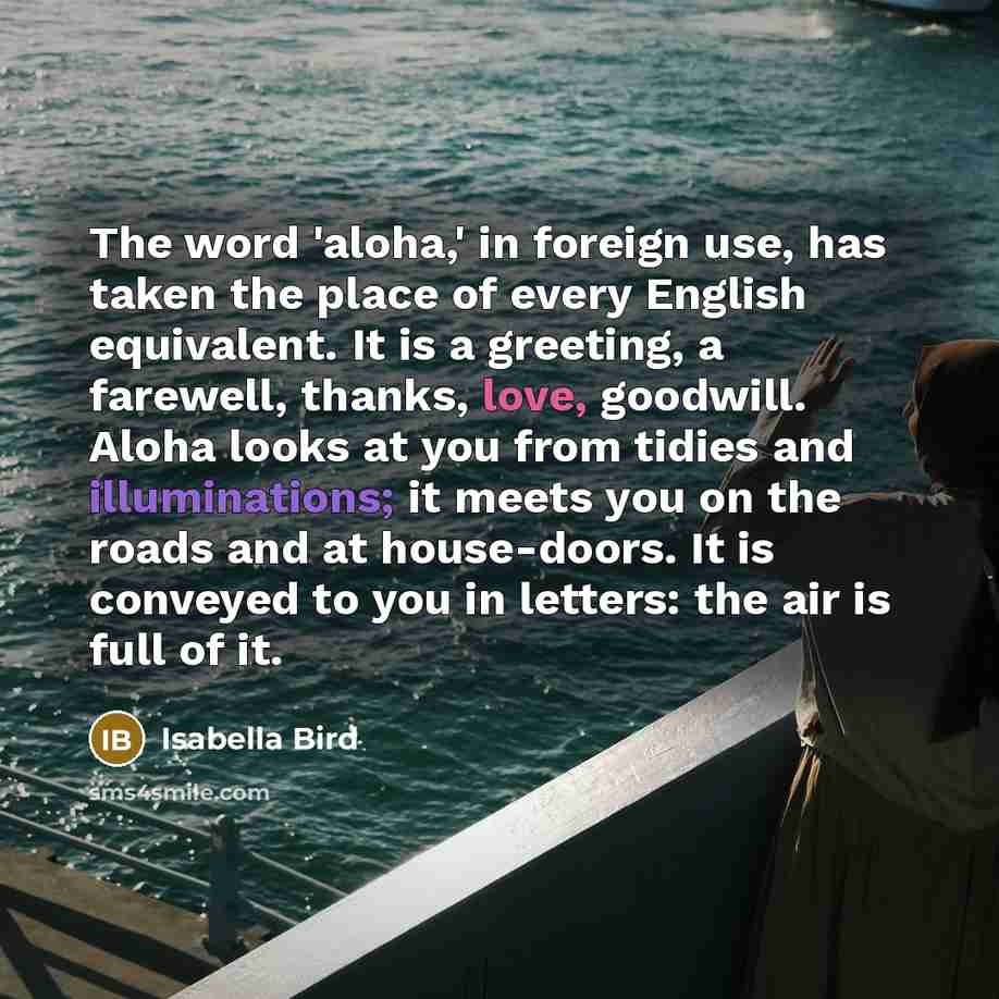 “The word 'aloha,' in foreign use, has taken the place of every English equivalent. It is a greeting, a farewell, thanks, love, goodwill. Aloha looks at you from tidies and illuminations; it meets you on the roads and at house-doors. It is conveyed to you in letters: the air is full of it.” quote by Isabella Bird