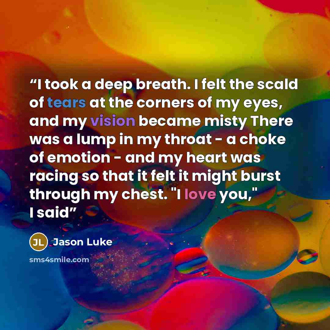 “I took a deep breath. I felt the scald of tears at the corners of my eyes, and my vision became misty There was a lump in my throat - a choke of emotion - and my heart was racing so that it felt it might burst through my chest. "I love you," I said” quote by Jason Luke