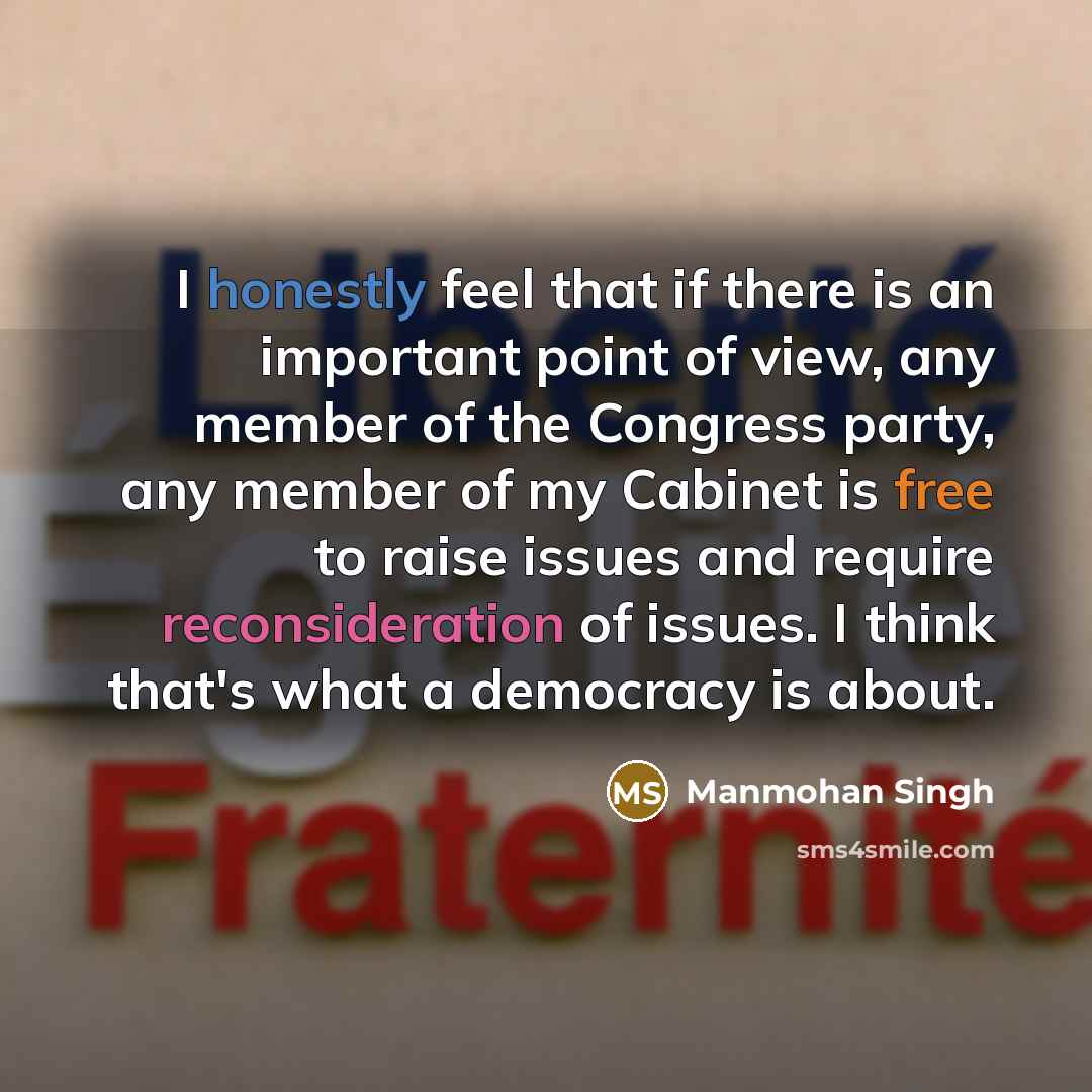 “I honestly feel that if there is an important point of view, any member of the Congress party, any member of my Cabinet is free to raise issues and require reconsideration of issues. I think that's what a democracy is about.” quote by Manmohan Singh