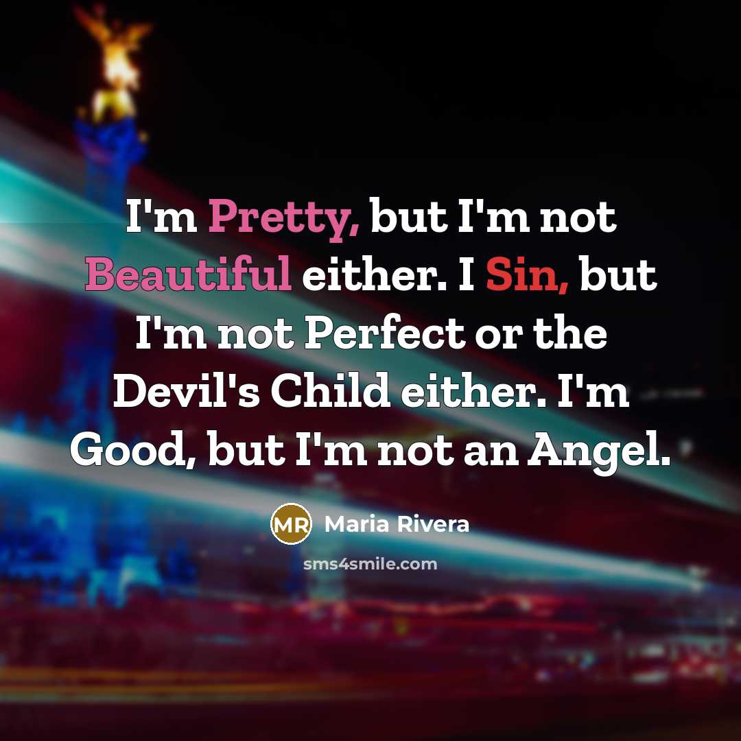 “I'm Pretty, but I'm not Beautiful either. I Sin, but I'm not Perfect or the Devil's Child either. I'm Good, but I'm not an Angel.” quote by Maria Rivera